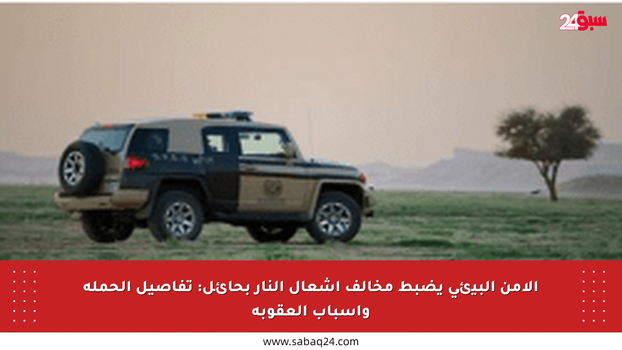 الأمن البيئي يضبط مخالف إشعال النار بحائل: تفاصيل الحملة وأسباب العقوبة